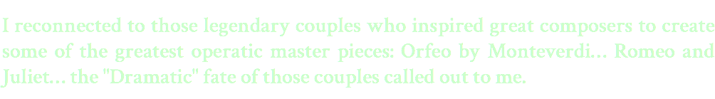 I reconnected to those legendary couples who inspired great composers to create some of the greatest operatic master pieces: Orfeo by Monteverdi… Romeo and Juliet… the "Dramatic" fate of those couples called out to me.