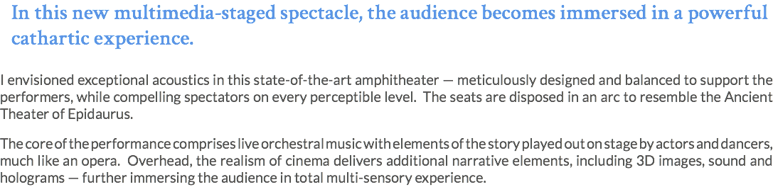 In this new multimedia-staged spectacle, the audience becomes immersed in a powerful cathartic experience. I envisioned exceptional acoustics in this state-of-the-art amphitheater — meticulously designed and balanced to support the performers, while compelling spectators on every perceptible level. The seats are disposed in an arc to resemble the Ancient Theater of Epidaurus. The core of the performance comprises live orchestral music with elements of the story played out on stage by actors and dancers, much like an opera. Overhead, the realism of cinema delivers additional narrative elements, including 3D images, sound and holograms — further immersing the audience in total multi-sensory experience. 