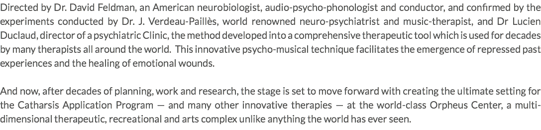 Directed by Dr. David Feldman, an American neurobiologist, audio-psycho-phonologist and conductor, and confirmed by the experiments conducted by Dr. J. Verdeau-Paillès, world renowned neuro-psychiatrist and music-therapist, and Dr Lucien Duclaud, director of a psychiatric Clinic, the method developed into a comprehensive therapeutic tool which is used for decades by many therapists all around the world. This innovative psycho-musical technique facilitates the emergence of repressed past experiences and the healing of emotional wounds. And now, after decades of planning, work and research, the stage is set to move forward with creating the ultimate setting for the Catharsis Application Program — and many other innovative therapies — at the world-class Orpheus Center, a multi-dimensional therapeutic, recreational and arts complex unlike anything the world has ever seen.